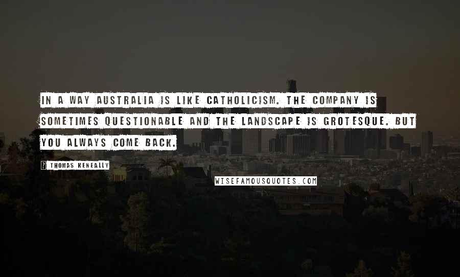 Thomas Keneally Quotes: In a way Australia is like Catholicism. The company is sometimes questionable and the landscape is grotesque. But you always come back.