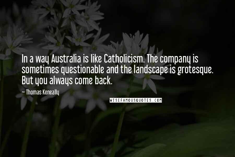 Thomas Keneally Quotes: In a way Australia is like Catholicism. The company is sometimes questionable and the landscape is grotesque. But you always come back.