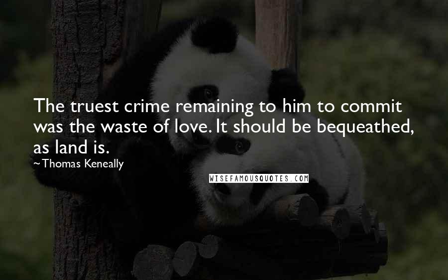 Thomas Keneally Quotes: The truest crime remaining to him to commit was the waste of love. It should be bequeathed, as land is.