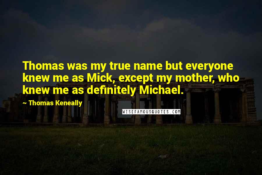 Thomas Keneally Quotes: Thomas was my true name but everyone knew me as Mick, except my mother, who knew me as definitely Michael.