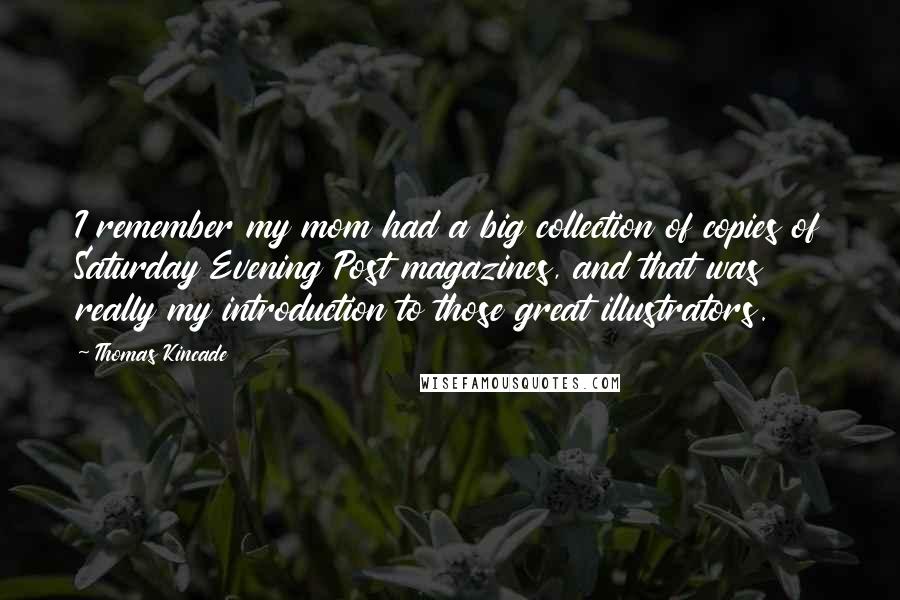 Thomas Kincade Quotes: I remember my mom had a big collection of copies of Saturday Evening Post magazines, and that was really my introduction to those great illustrators.