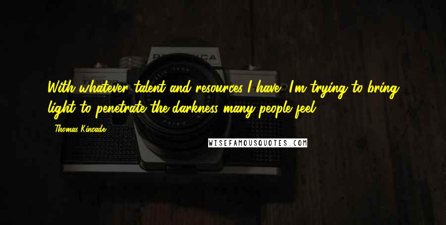 Thomas Kincade Quotes: With whatever talent and resources I have, I'm trying to bring light to penetrate the darkness many people feel.