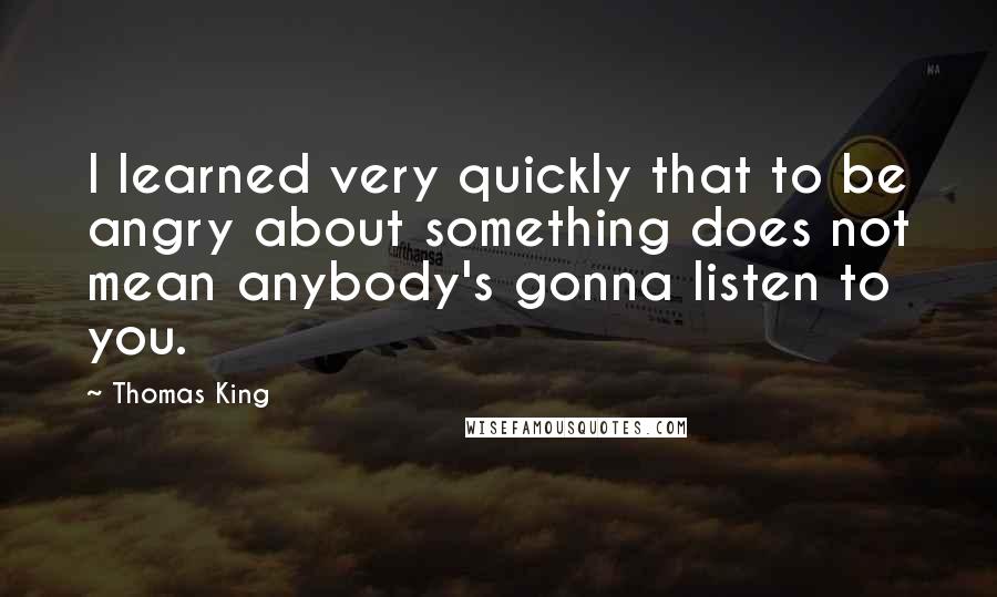 Thomas King Quotes: I learned very quickly that to be angry about something does not mean anybody's gonna listen to you.