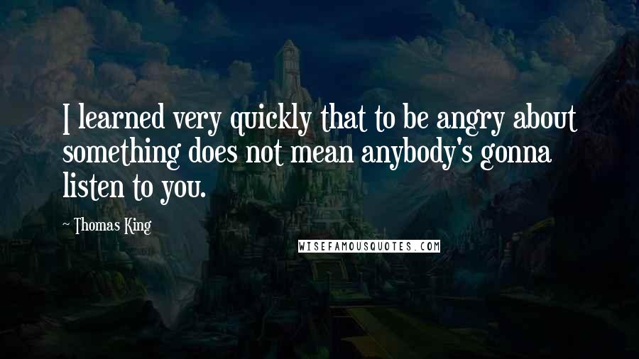 Thomas King Quotes: I learned very quickly that to be angry about something does not mean anybody's gonna listen to you.