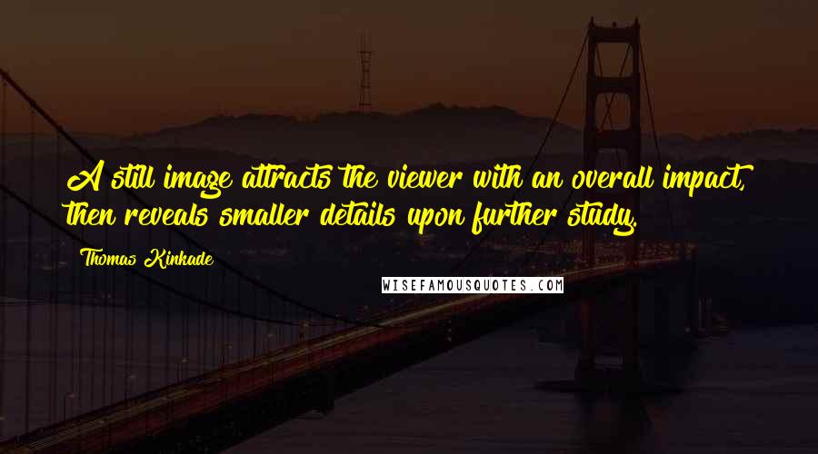 Thomas Kinkade Quotes: A still image attracts the viewer with an overall impact, then reveals smaller details upon further study.