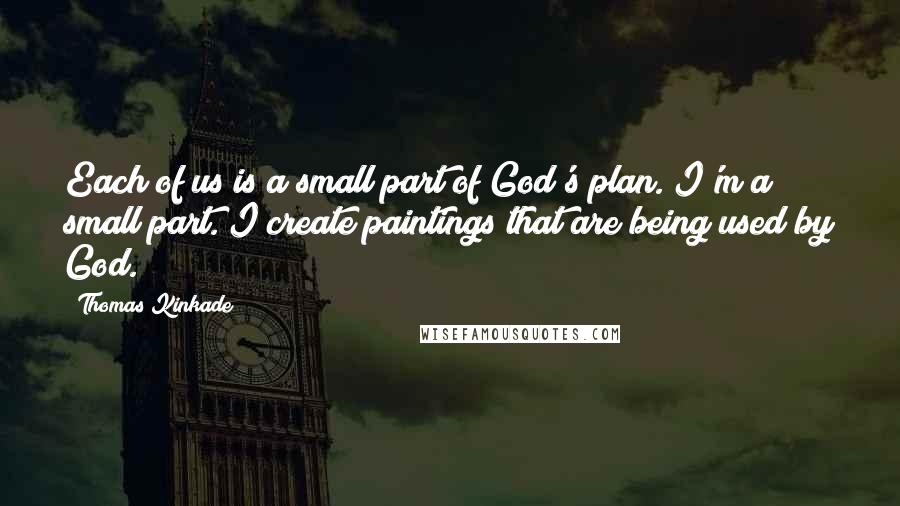 Thomas Kinkade Quotes: Each of us is a small part of God's plan. I'm a small part. I create paintings that are being used by God.