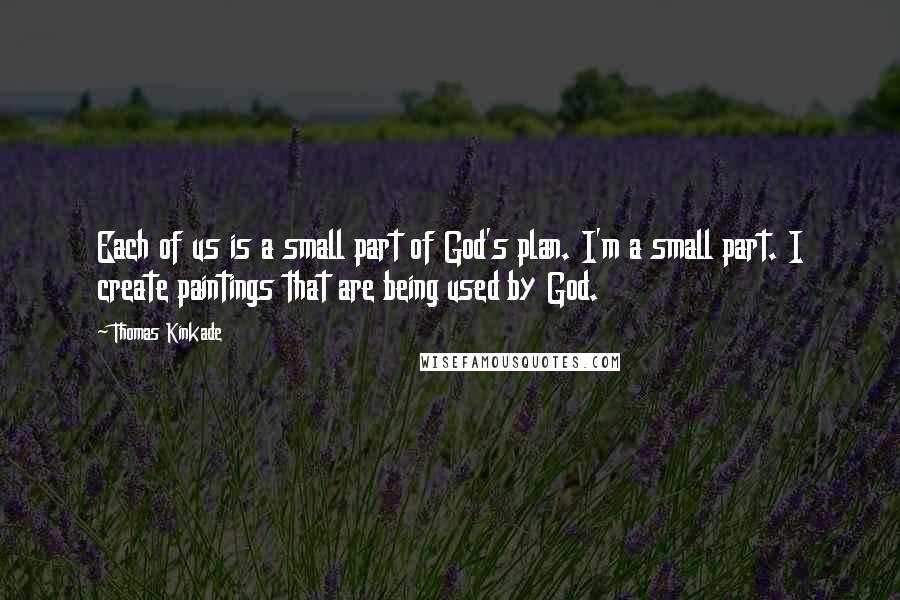 Thomas Kinkade Quotes: Each of us is a small part of God's plan. I'm a small part. I create paintings that are being used by God.