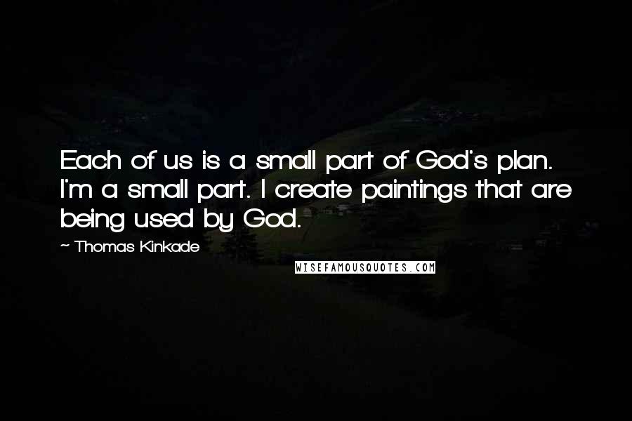 Thomas Kinkade Quotes: Each of us is a small part of God's plan. I'm a small part. I create paintings that are being used by God.