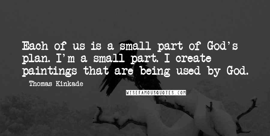 Thomas Kinkade Quotes: Each of us is a small part of God's plan. I'm a small part. I create paintings that are being used by God.