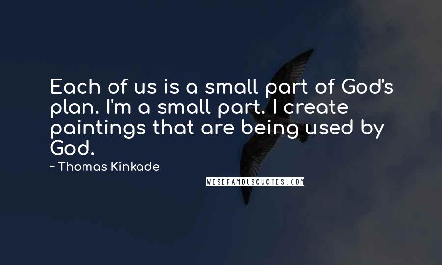 Thomas Kinkade Quotes: Each of us is a small part of God's plan. I'm a small part. I create paintings that are being used by God.