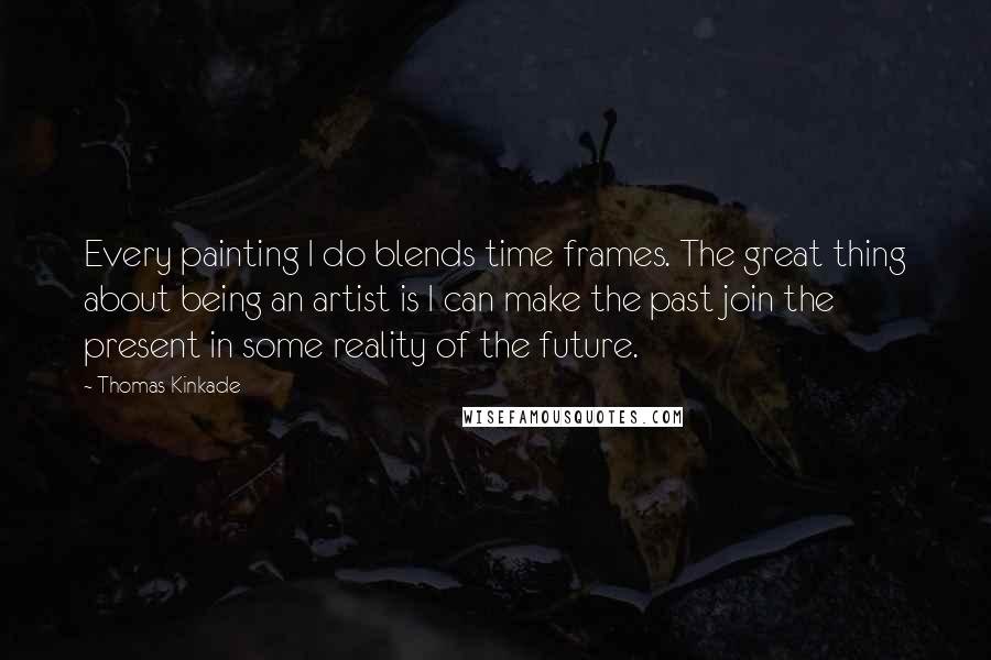 Thomas Kinkade Quotes: Every painting I do blends time frames. The great thing about being an artist is I can make the past join the present in some reality of the future.