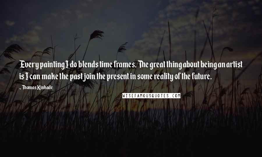 Thomas Kinkade Quotes: Every painting I do blends time frames. The great thing about being an artist is I can make the past join the present in some reality of the future.