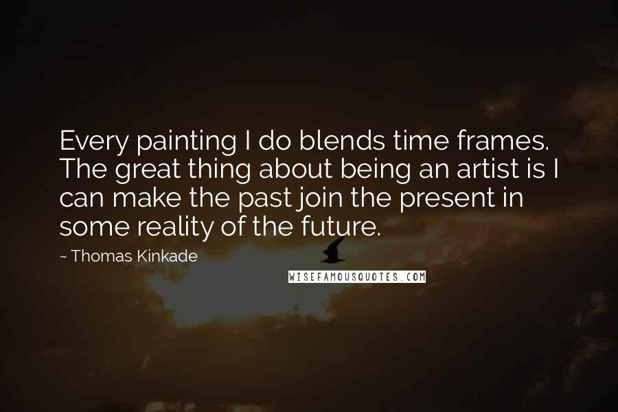 Thomas Kinkade Quotes: Every painting I do blends time frames. The great thing about being an artist is I can make the past join the present in some reality of the future.