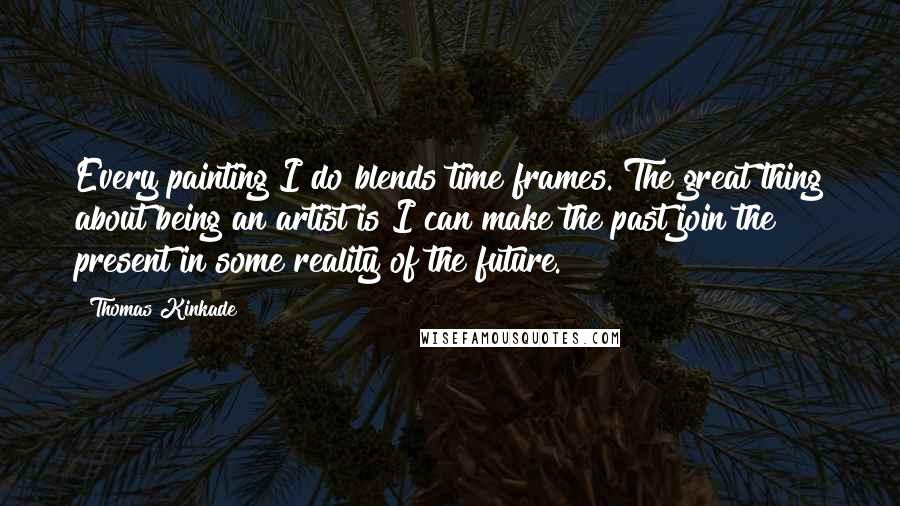 Thomas Kinkade Quotes: Every painting I do blends time frames. The great thing about being an artist is I can make the past join the present in some reality of the future.