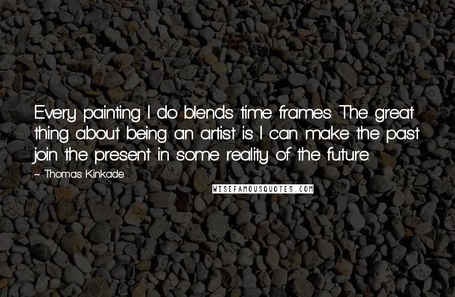 Thomas Kinkade Quotes: Every painting I do blends time frames. The great thing about being an artist is I can make the past join the present in some reality of the future.