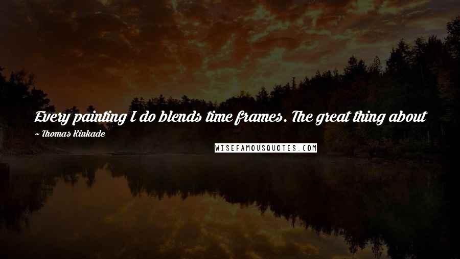Thomas Kinkade Quotes: Every painting I do blends time frames. The great thing about being an artist is I can make the past join the present in some reality of the future.