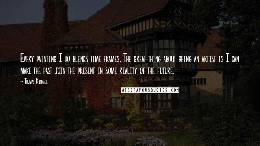 Thomas Kinkade Quotes: Every painting I do blends time frames. The great thing about being an artist is I can make the past join the present in some reality of the future.