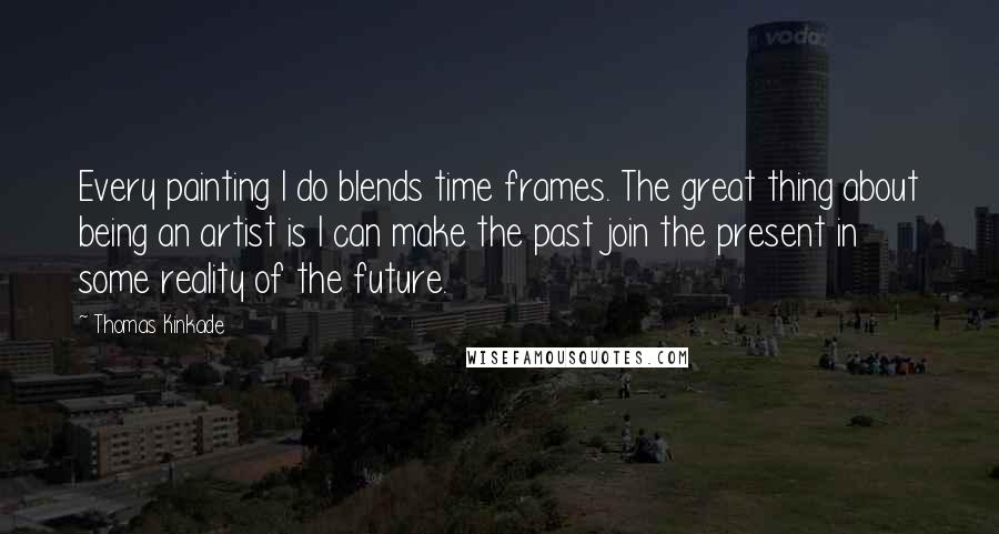 Thomas Kinkade Quotes: Every painting I do blends time frames. The great thing about being an artist is I can make the past join the present in some reality of the future.