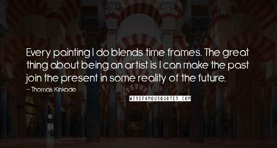 Thomas Kinkade Quotes: Every painting I do blends time frames. The great thing about being an artist is I can make the past join the present in some reality of the future.