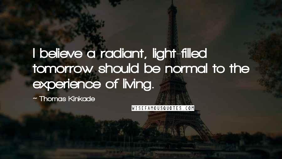 Thomas Kinkade Quotes: I believe a radiant, light-filled tomorrow should be normal to the experience of living.