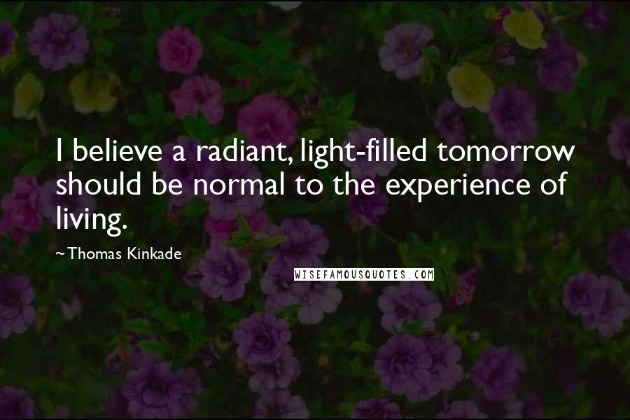 Thomas Kinkade Quotes: I believe a radiant, light-filled tomorrow should be normal to the experience of living.
