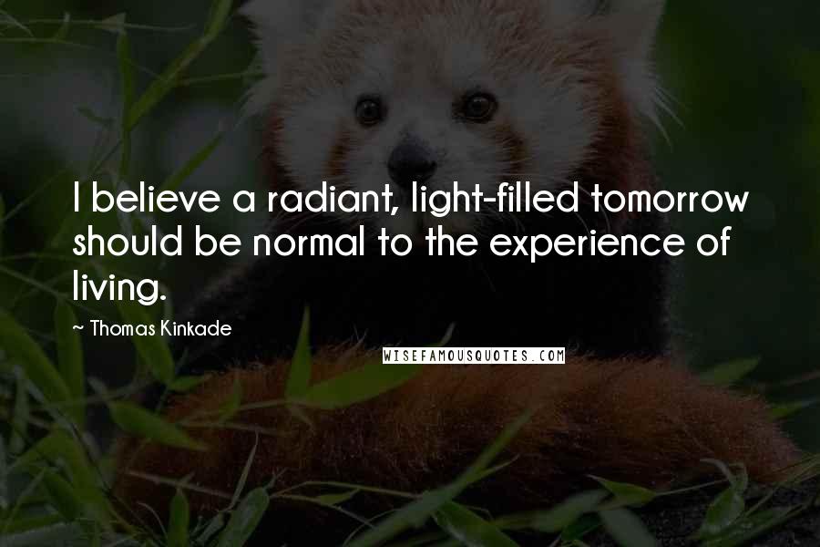 Thomas Kinkade Quotes: I believe a radiant, light-filled tomorrow should be normal to the experience of living.