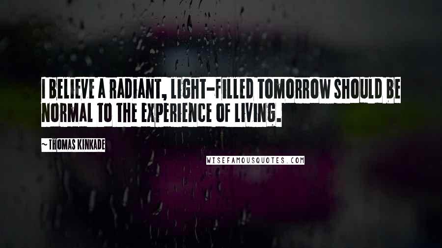 Thomas Kinkade Quotes: I believe a radiant, light-filled tomorrow should be normal to the experience of living.
