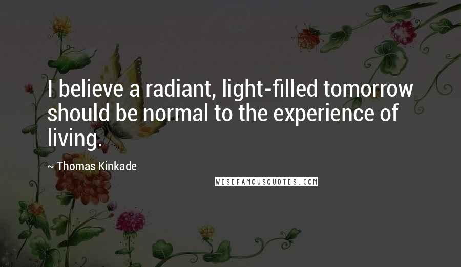 Thomas Kinkade Quotes: I believe a radiant, light-filled tomorrow should be normal to the experience of living.