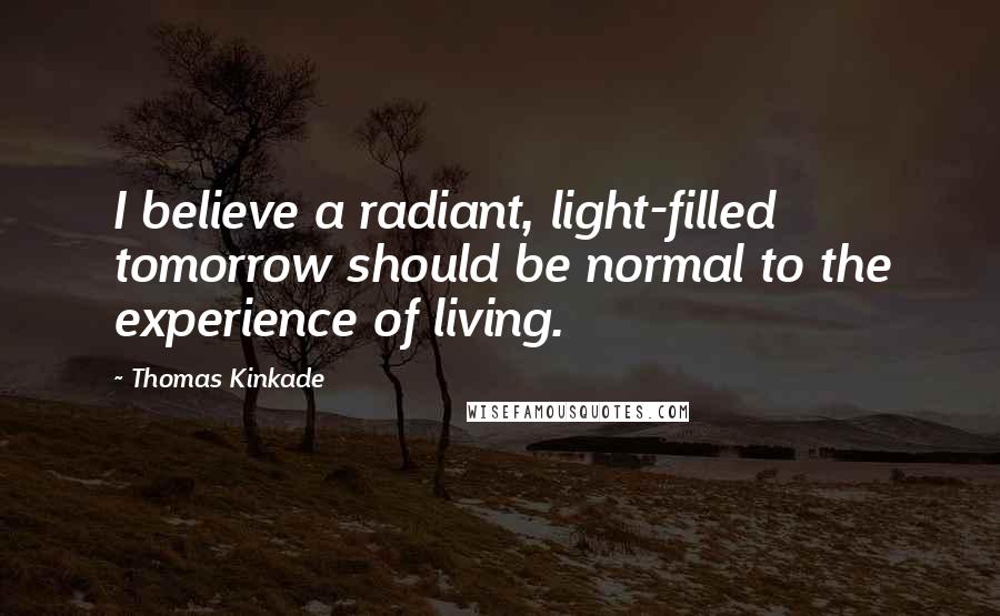 Thomas Kinkade Quotes: I believe a radiant, light-filled tomorrow should be normal to the experience of living.