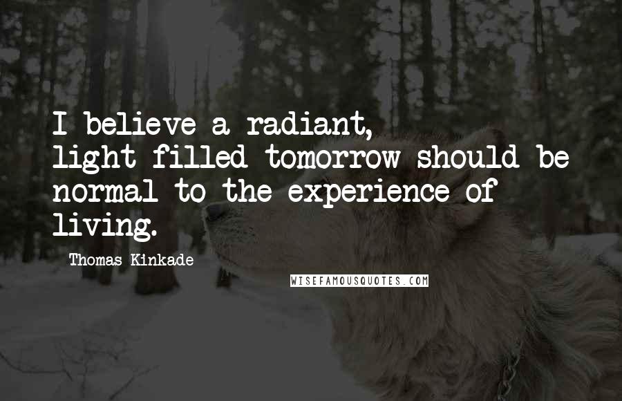 Thomas Kinkade Quotes: I believe a radiant, light-filled tomorrow should be normal to the experience of living.