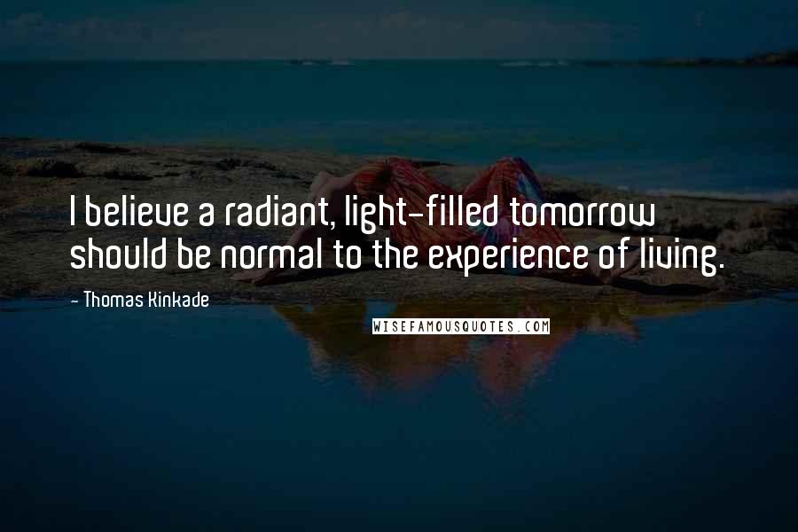 Thomas Kinkade Quotes: I believe a radiant, light-filled tomorrow should be normal to the experience of living.