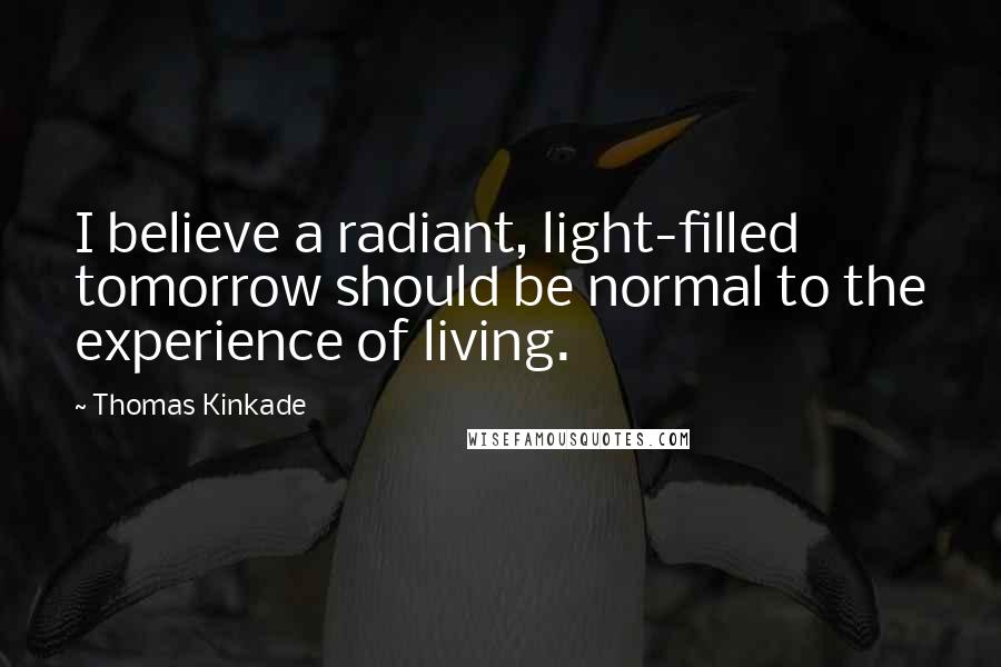Thomas Kinkade Quotes: I believe a radiant, light-filled tomorrow should be normal to the experience of living.