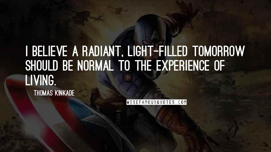 Thomas Kinkade Quotes: I believe a radiant, light-filled tomorrow should be normal to the experience of living.