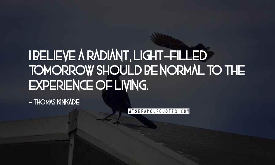 Thomas Kinkade Quotes: I believe a radiant, light-filled tomorrow should be normal to the experience of living.