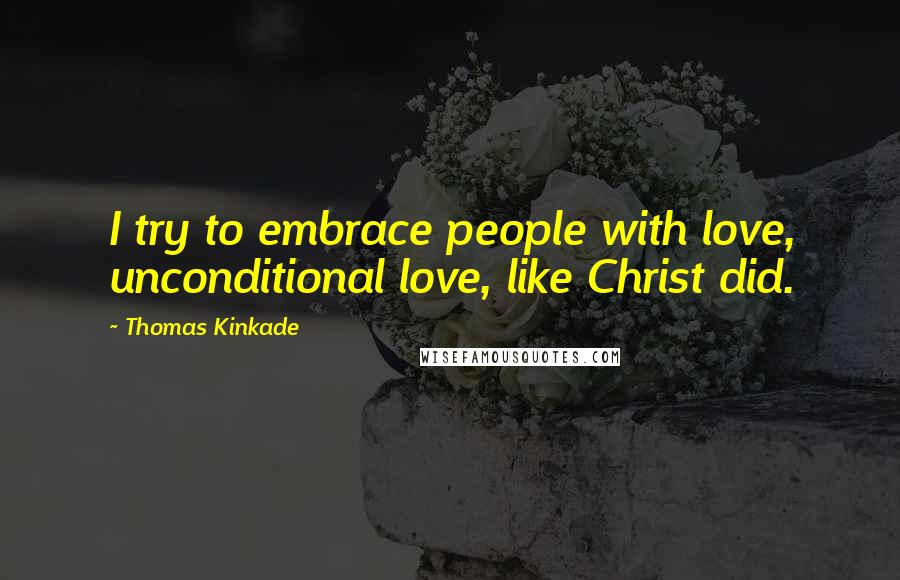 Thomas Kinkade Quotes: I try to embrace people with love, unconditional love, like Christ did.