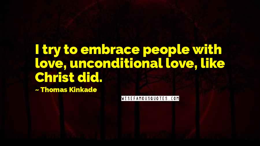 Thomas Kinkade Quotes: I try to embrace people with love, unconditional love, like Christ did.