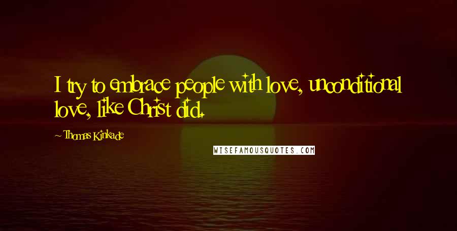 Thomas Kinkade Quotes: I try to embrace people with love, unconditional love, like Christ did.