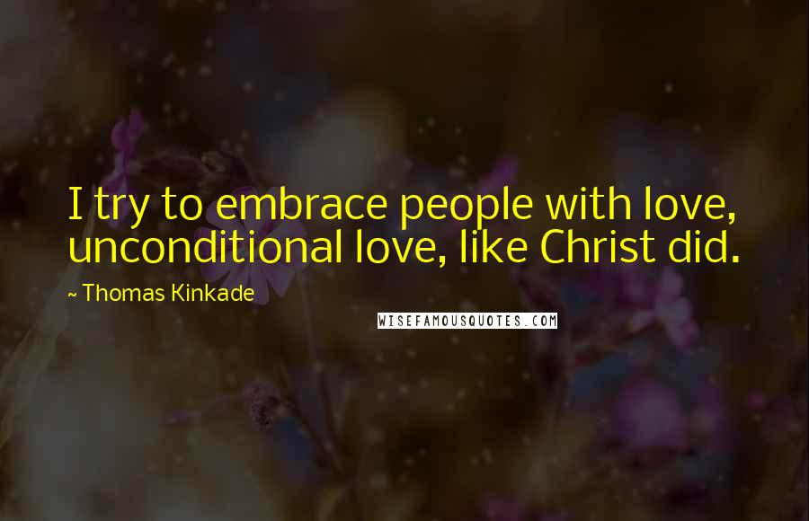 Thomas Kinkade Quotes: I try to embrace people with love, unconditional love, like Christ did.