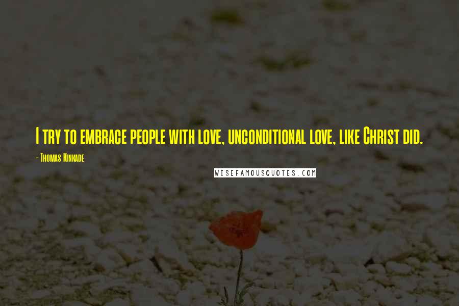 Thomas Kinkade Quotes: I try to embrace people with love, unconditional love, like Christ did.