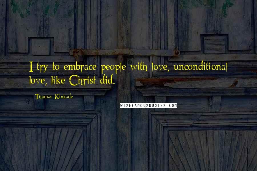 Thomas Kinkade Quotes: I try to embrace people with love, unconditional love, like Christ did.