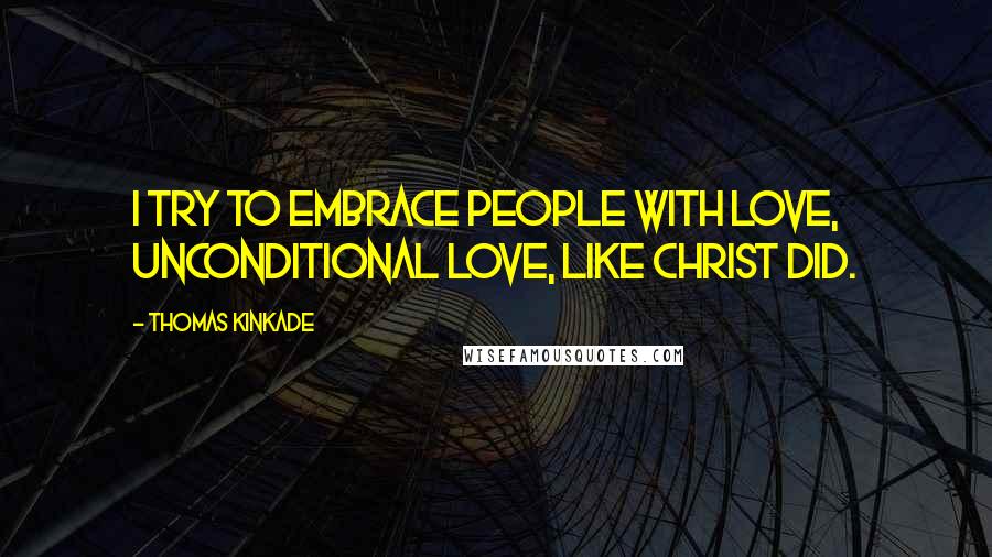 Thomas Kinkade Quotes: I try to embrace people with love, unconditional love, like Christ did.