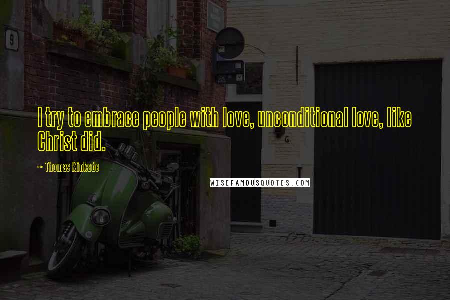 Thomas Kinkade Quotes: I try to embrace people with love, unconditional love, like Christ did.