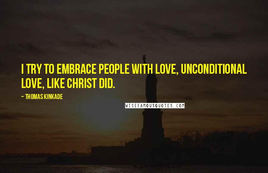 Thomas Kinkade Quotes: I try to embrace people with love, unconditional love, like Christ did.