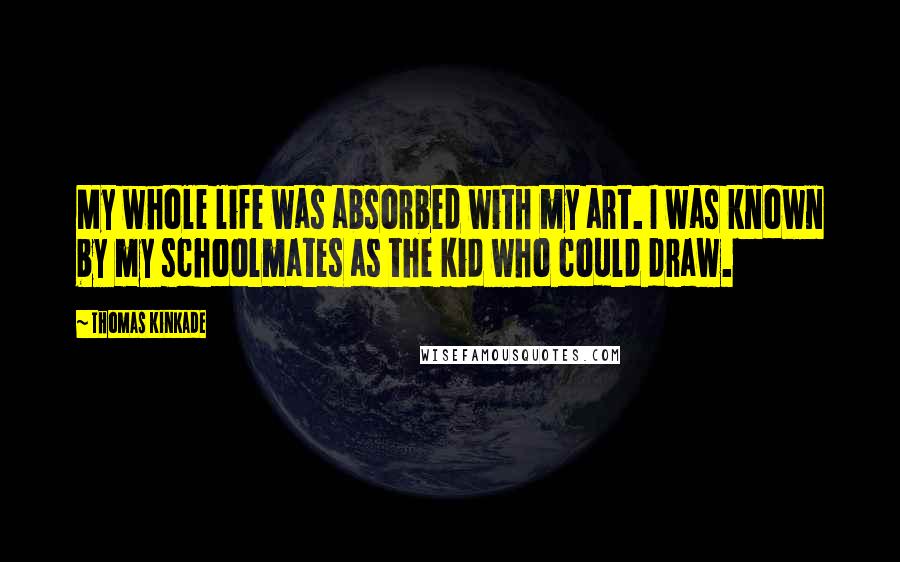 Thomas Kinkade Quotes: My whole life was absorbed with my art. I was known by my schoolmates as the kid who could draw.