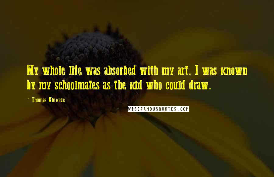 Thomas Kinkade Quotes: My whole life was absorbed with my art. I was known by my schoolmates as the kid who could draw.