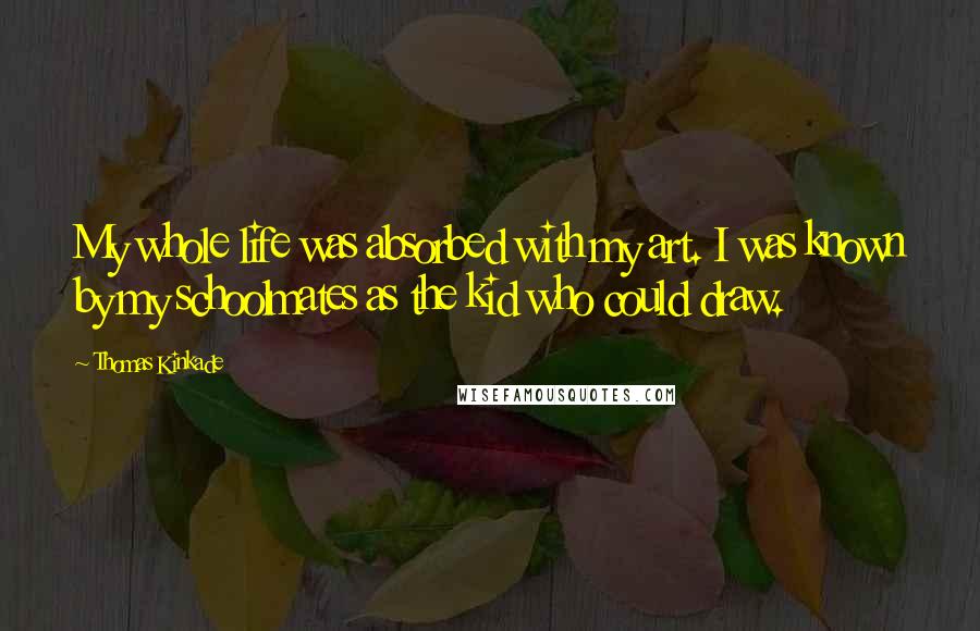 Thomas Kinkade Quotes: My whole life was absorbed with my art. I was known by my schoolmates as the kid who could draw.