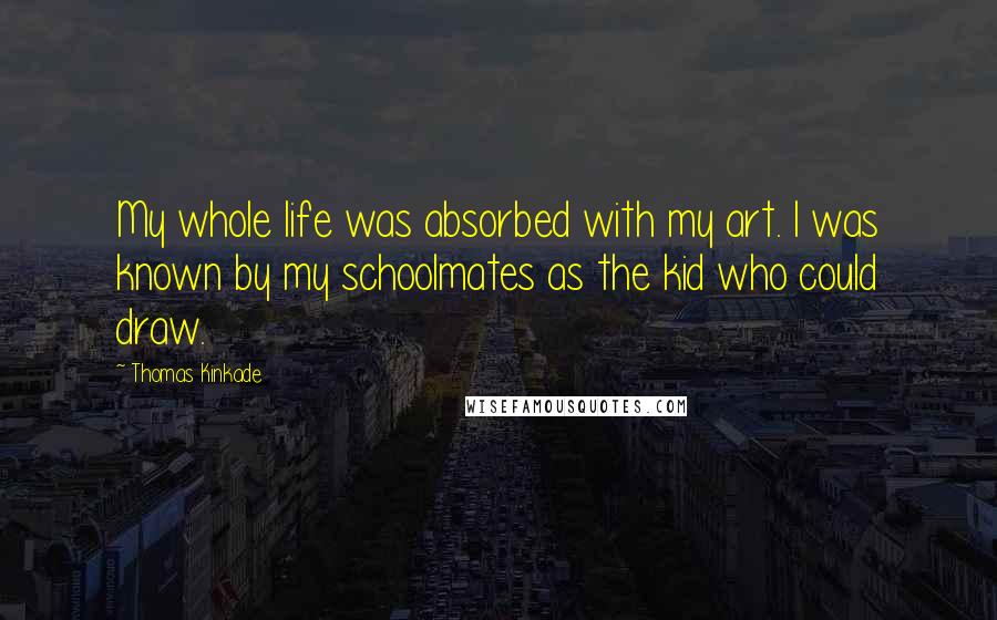 Thomas Kinkade Quotes: My whole life was absorbed with my art. I was known by my schoolmates as the kid who could draw.