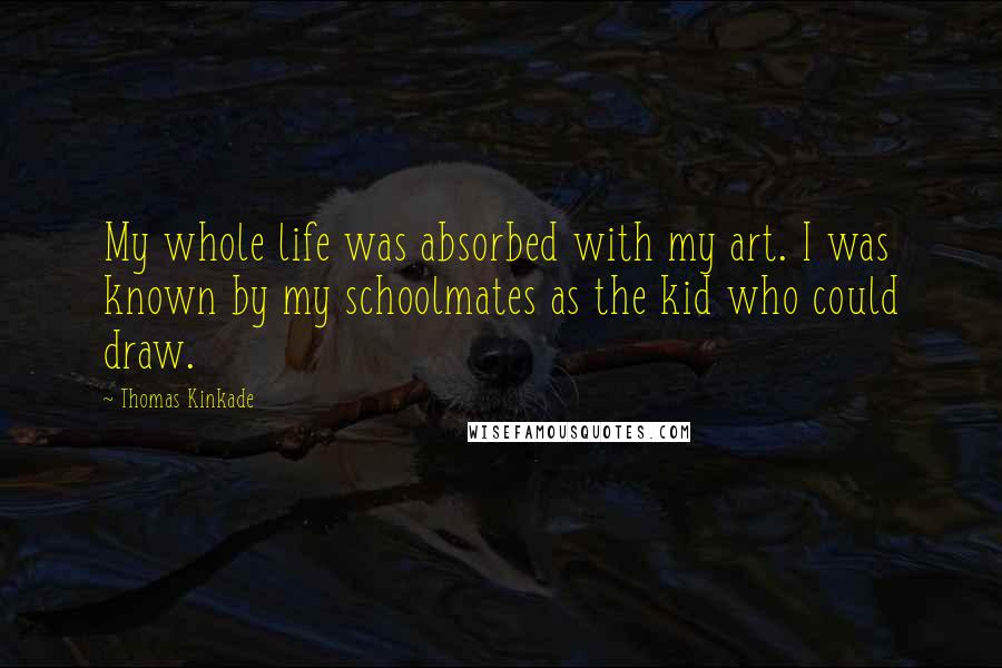 Thomas Kinkade Quotes: My whole life was absorbed with my art. I was known by my schoolmates as the kid who could draw.