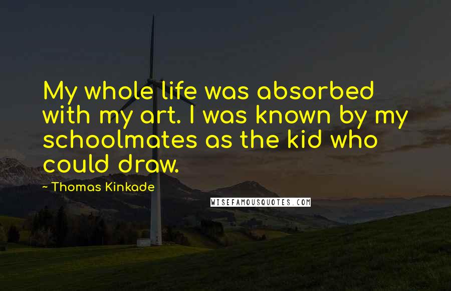 Thomas Kinkade Quotes: My whole life was absorbed with my art. I was known by my schoolmates as the kid who could draw.
