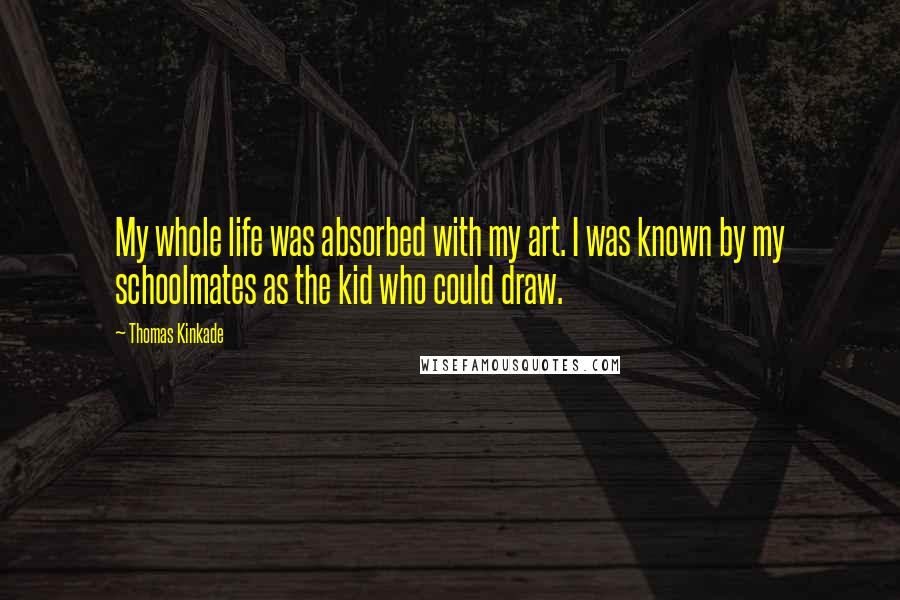 Thomas Kinkade Quotes: My whole life was absorbed with my art. I was known by my schoolmates as the kid who could draw.